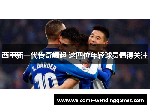 西甲新一代传奇崛起 这四位年轻球员值得关注