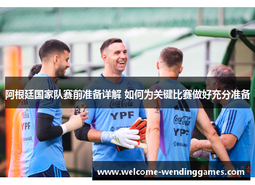阿根廷国家队赛前准备详解 如何为关键比赛做好充分准备 阿根廷国家队赛前准备详解 如何为关键比赛做好充分准备