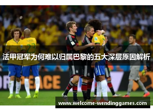 法甲冠军为何难以归属巴黎的五大深层原因解析
